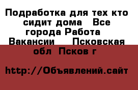 Подработка для тех,кто сидит дома - Все города Работа » Вакансии   . Псковская обл.,Псков г.